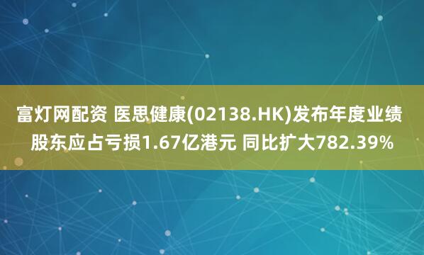 富灯网配资 医思健康(02138.HK)发布年度业绩 股东应占亏损1.67亿港元 同比扩大782.39%