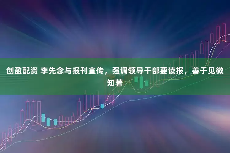 创盈配资 李先念与报刊宣传，强调领导干部要读报，善于见微知著