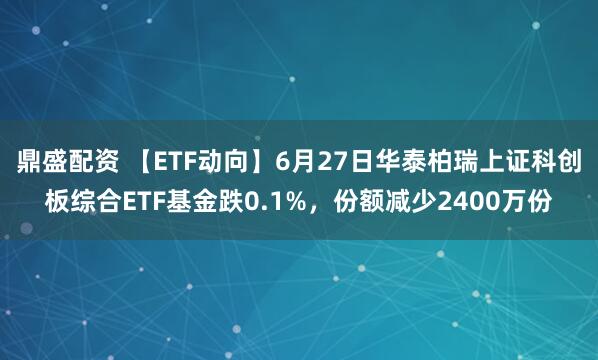 鼎盛配资 【ETF动向】6月27日华泰柏瑞上证科创板综合ETF基金跌0.1%，份额减少2400万份