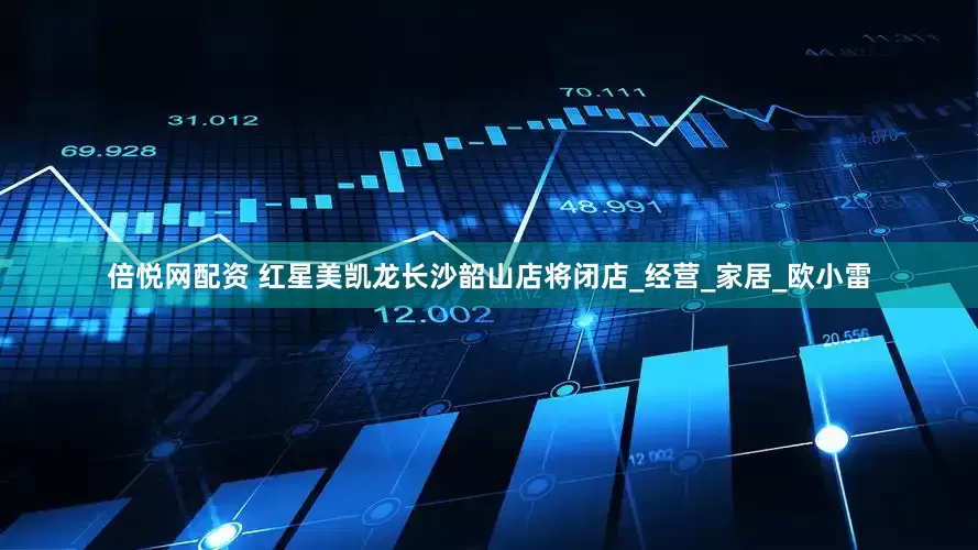 倍悦网配资 红星美凯龙长沙韶山店将闭店_经营_家居_欧小雷