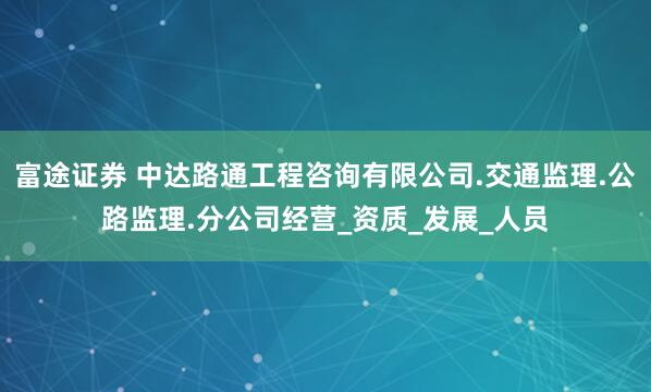 富途证券 中达路通工程咨询有限公司.交通监理.公路监理.分公司经营_资质_发展_人员
