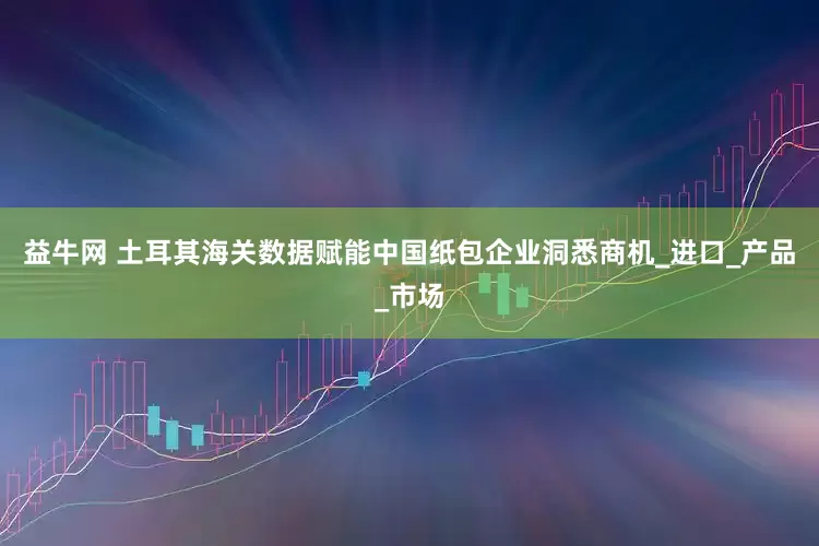 益牛网 土耳其海关数据赋能中国纸包企业洞悉商机_进口_产品_市场