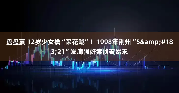 盘盘赢 12岁少女擒“采花贼”！1998年荆州“5&#183;21”发廊强奸案侦破始末