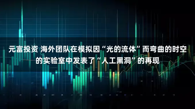 元富投资 海外团队在模拟因“光的流体”而弯曲的时空的实验室中发表了“人工黑洞”的再现