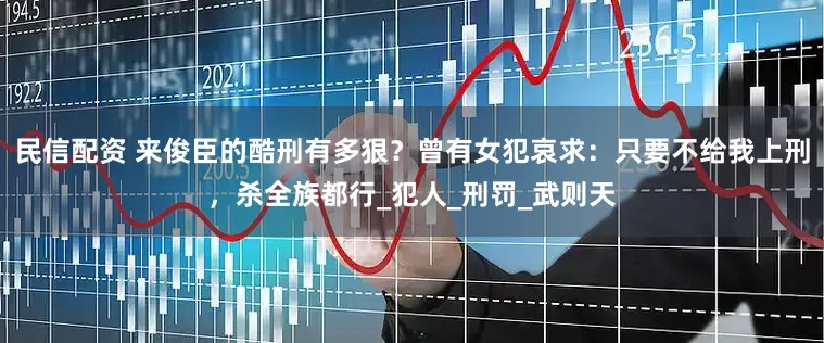民信配资 来俊臣的酷刑有多狠？曾有女犯哀求：只要不给我上刑，杀全族都行_犯人_刑罚_武则天