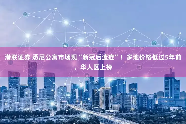 港联证券 悉尼公寓市场现“新冠后遗症”！多地价格低过5年前，华人区上榜
