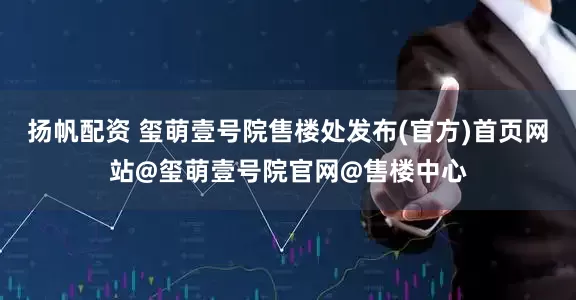 扬帆配资 玺萌壹号院售楼处发布(官方)首页网站@玺萌壹号院官网@售楼中心