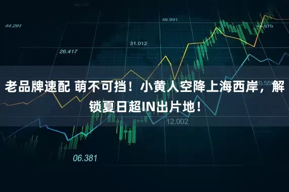 老品牌速配 萌不可挡！小黄人空降上海西岸，解锁夏日超IN出片地！