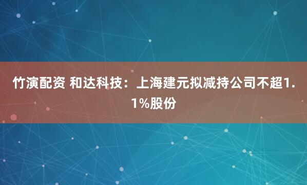 竹演配资 和达科技：上海建元拟减持公司不超1.1%股份