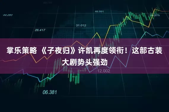 掌乐策略 《子夜归》许凯再度领衔！这部古装大剧势头强劲
