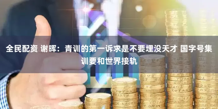 全民配资 谢晖：青训的第一诉求是不要埋没天才 国字号集训要和世界接轨