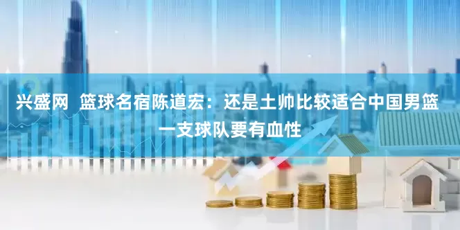 兴盛网  篮球名宿陈道宏：还是土帅比较适合中国男篮 一支球队要有血性