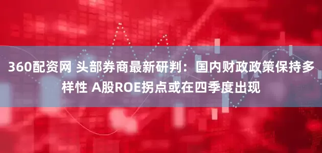 360配资网 头部券商最新研判：国内财政政策保持多样性 A股ROE拐点或在四季度出现
