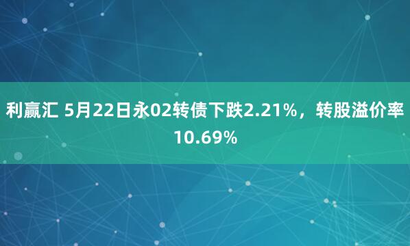 利赢汇 5月22日永02转债下跌2.21%，转股溢价率10.69%