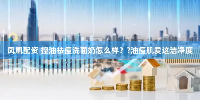 凤凰配资 控油祛痘洗面奶怎么样？?油痘肌爱这洁净度