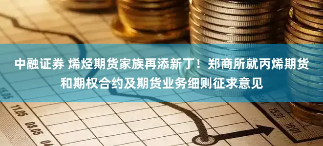 中融证券 烯烃期货家族再添新丁！郑商所就丙烯期货和期权合约及期货业务细则征求意见