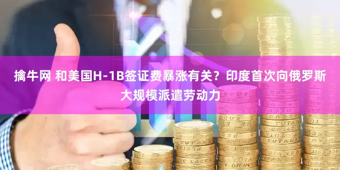 擒牛网 和美国H-1B签证费暴涨有关?印度首次向俄罗斯大规模派遣劳动力