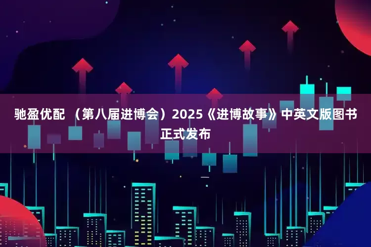 驰盈优配 （第八届进博会）2025《进博故事》中英文版图书正式发布